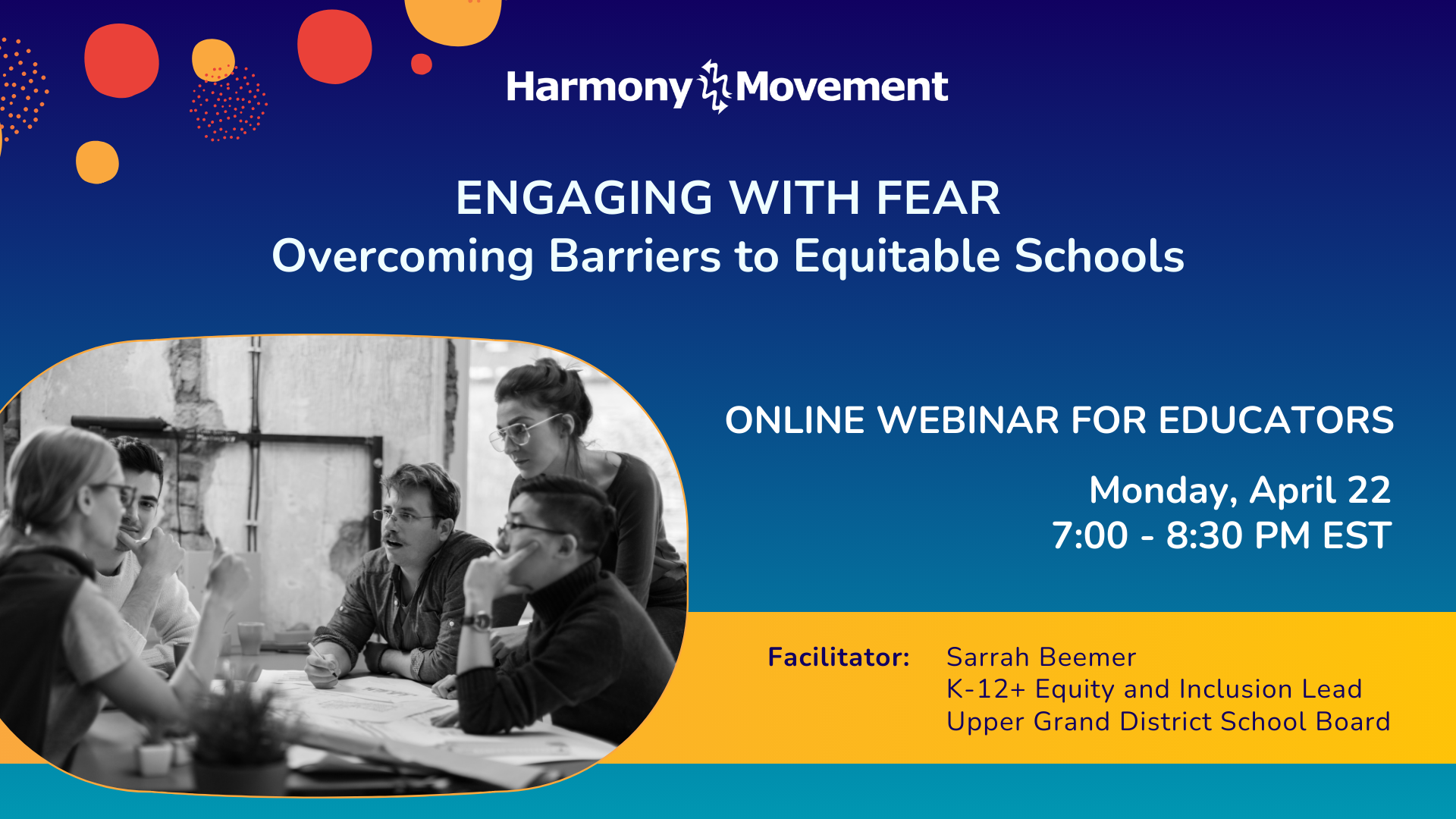 Harmony Movement Engaging with Fear Overcoming Barriers to Equitable Schools Online Webinar for Educators Monday, April 22 7:00-8:30 pm EST Facilitator: Sarrah Beemer K-12+ Equity and InclusionLead Upper Grand District School Board