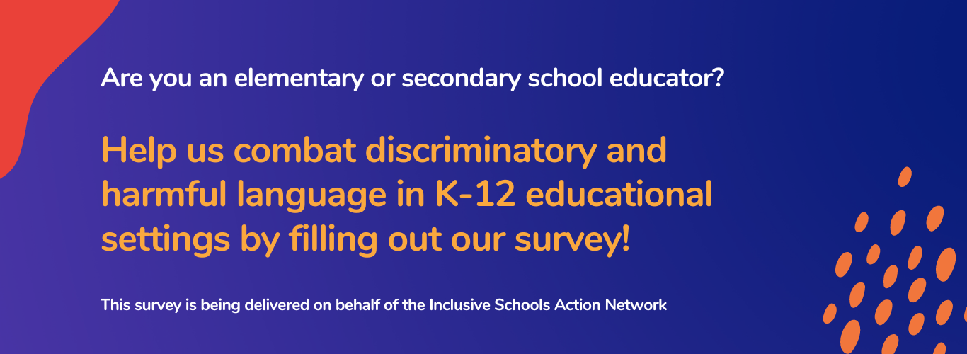 ARe you an elementary or secondary school educator? Help us combat discriminatory and harmful language in K-12 educational settings by filling out our survey!